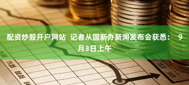 配资炒股开户网站  记者从国新办新闻发布会获悉：  9月3日上午