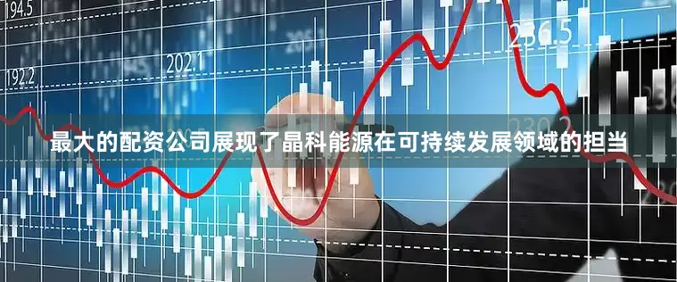 最大的配资公司展现了晶科能源在可持续发展领域的担当