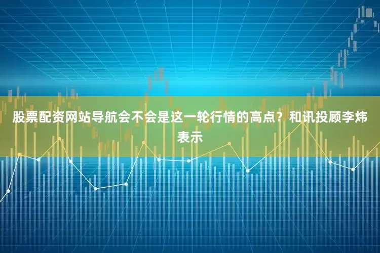 股票配资网站导航会不会是这一轮行情的高点？和讯投顾李炜表示