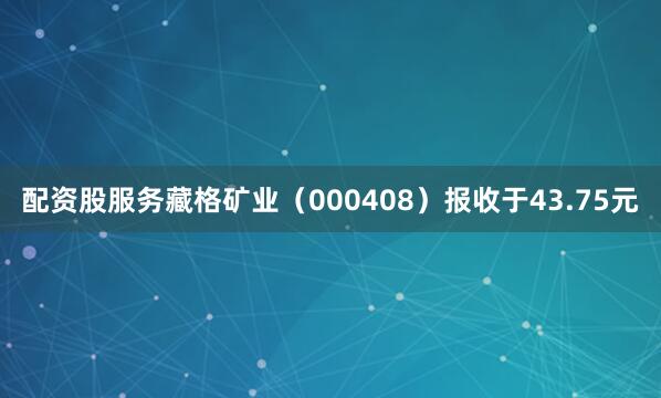 配资股服务藏格矿业（000408）报收于43.75元