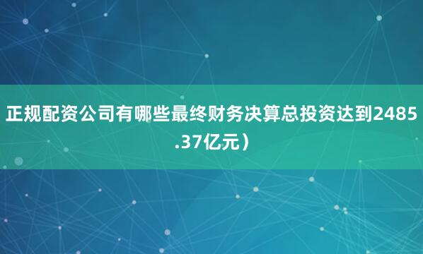 正规配资公司有哪些最终财务决算总投资达到2485.37亿元）