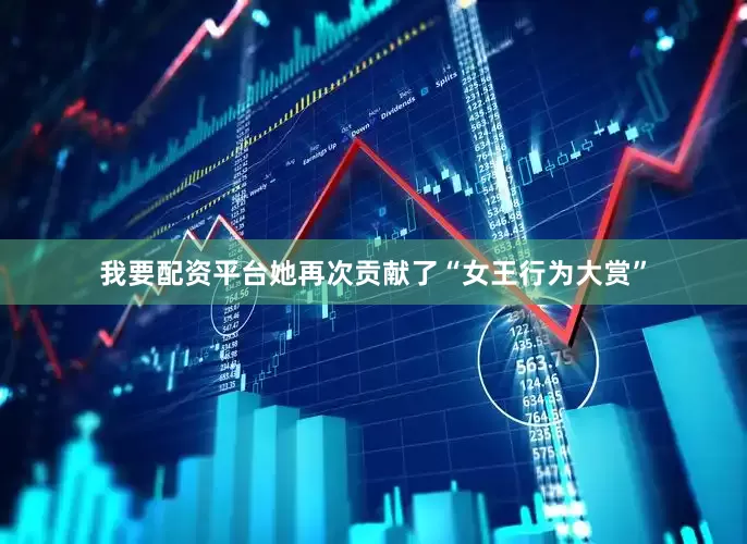 我要配资平台她再次贡献了“女王行为大赏”