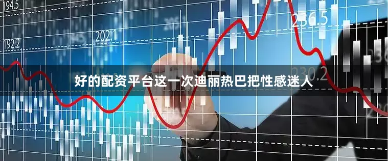 好的配资平台这一次迪丽热巴把性感迷人