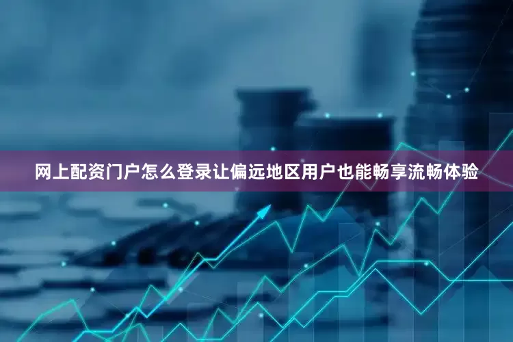 网上配资门户怎么登录让偏远地区用户也能畅享流畅体验