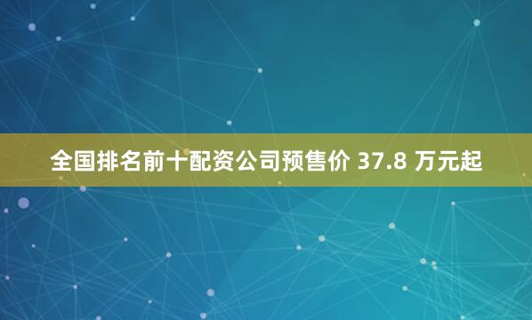 全国排名前十配资公司预售价 37.8 万元起