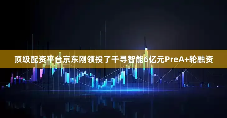 顶级配资平台京东刚领投了千寻智能6亿元PreA+轮融资