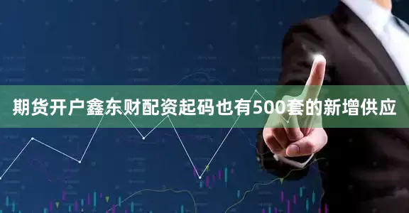 期货开户鑫东财配资起码也有500套的新增供应