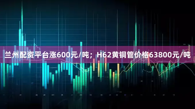 兰州配资平台涨600元/吨；H62黄铜管价格63800元/吨