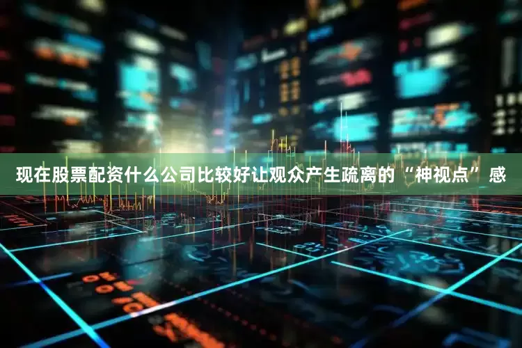 现在股票配资什么公司比较好让观众产生疏离的 “神视点” 感