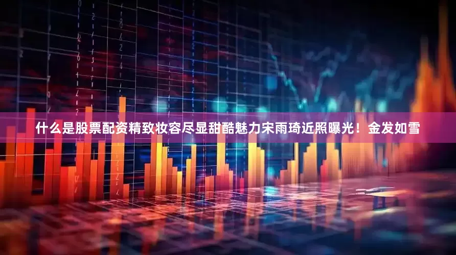 什么是股票配资精致妆容尽显甜酷魅力宋雨琦近照曝光！金发如雪