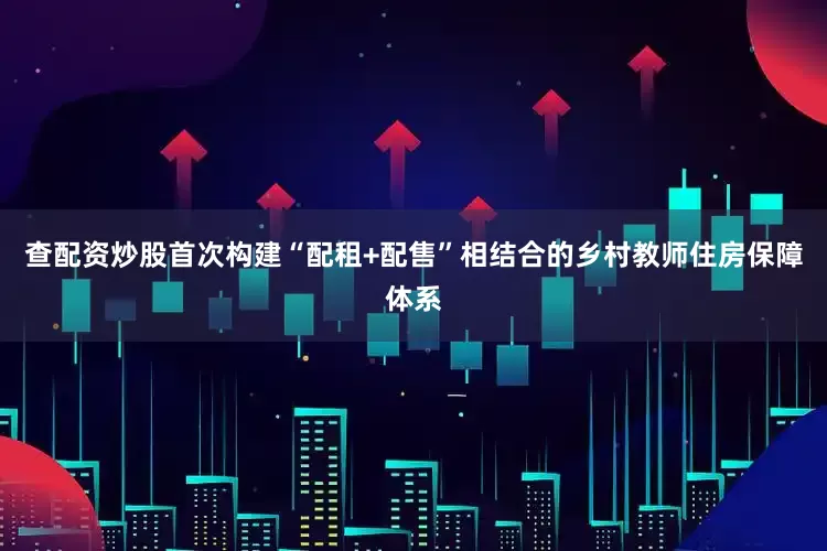 查配资炒股首次构建“配租+配售”相结合的乡村教师住房保障体系