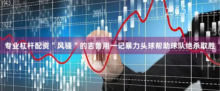 专业杠杆配资＂风骚＂的吉鲁用一记暴力头球帮助球队绝杀取胜