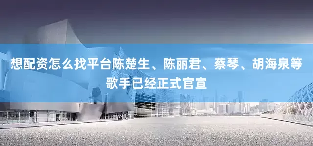 想配资怎么找平台陈楚生、陈丽君、蔡琴、胡海泉等歌手已经正式官宣