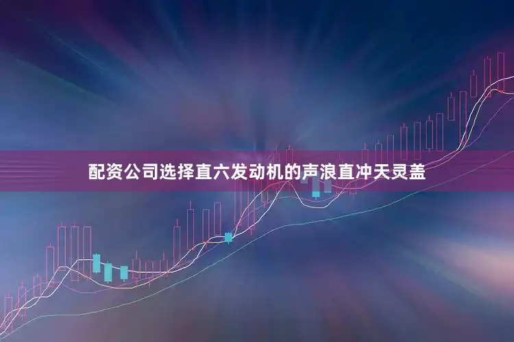 配资公司选择直六发动机的声浪直冲天灵盖