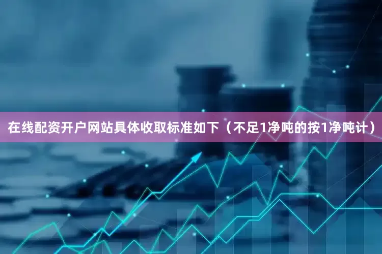 在线配资开户网站具体收取标准如下（不足1净吨的按1净吨计）