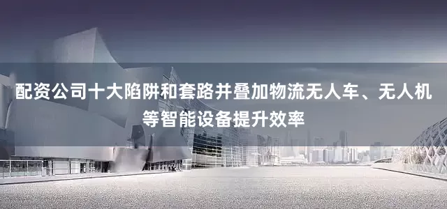 配资公司十大陷阱和套路并叠加物流无人车、无人机等智能设备提升效率