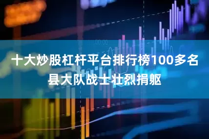 十大炒股杠杆平台排行榜100多名县大队战士壮烈捐躯